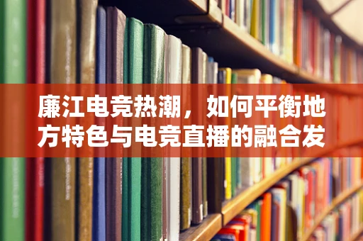 廉江电竞热潮，如何平衡地方特色与电竞直播的融合发展？
