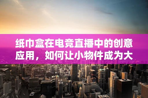 纸巾盒在电竞直播中的创意应用，如何让小物件成为大亮点？