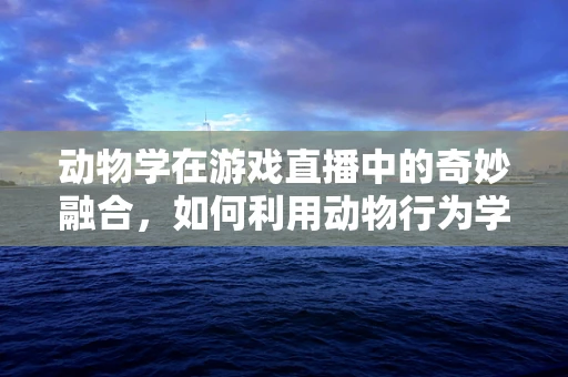 动物学在游戏直播中的奇妙融合，如何利用动物行为学提升玩家互动体验？
