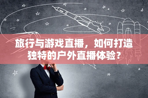 旅行与游戏直播，如何打造独特的户外直播体验？