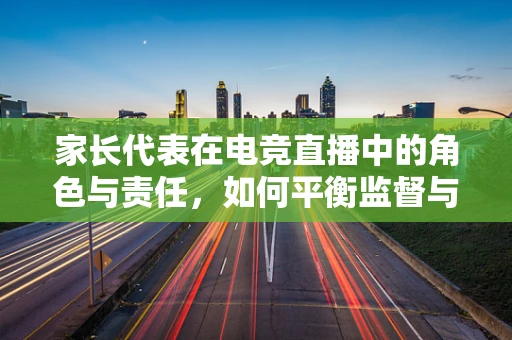 家长代表在电竞直播中的角色与责任，如何平衡监督与支持？