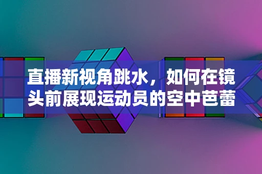 直播新视角跳水，如何在镜头前展现运动员的空中芭蕾？