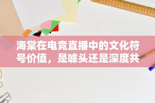 海棠在电竞直播中的文化符号价值，是噱头还是深度共鸣？