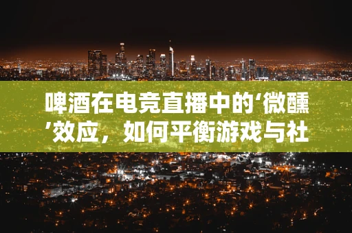 啤酒在电竞直播中的‘微醺’效应，如何平衡游戏与社交的边界？