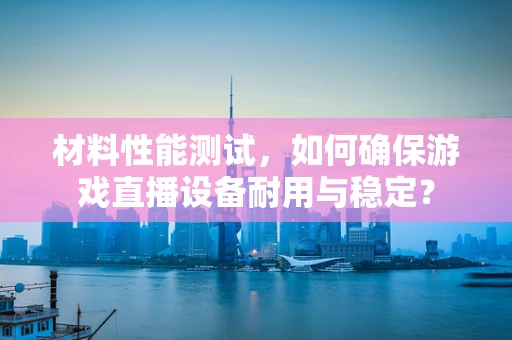 材料性能测试，如何确保游戏直播设备耐用与稳定？