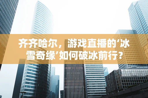 齐齐哈尔，游戏直播的‘冰雪奇缘’如何破冰前行？