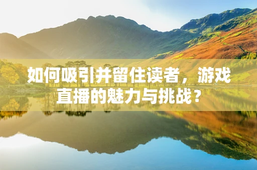 如何吸引并留住读者，游戏直播的魅力与挑战？