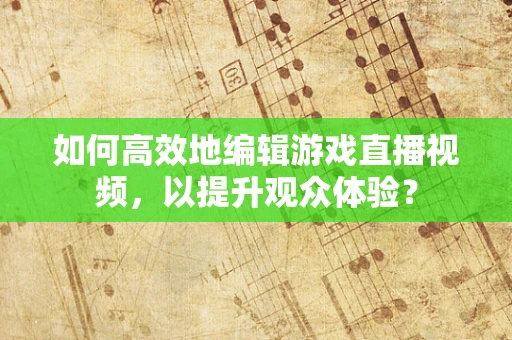 如何高效地编辑游戏直播视频，以提升观众体验？