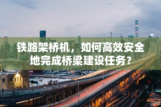 铁路架桥机，如何高效安全地完成桥梁建设任务？