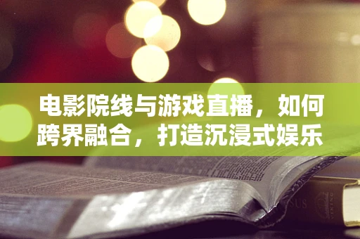 电影院线与游戏直播，如何跨界融合，打造沉浸式娱乐新体验？