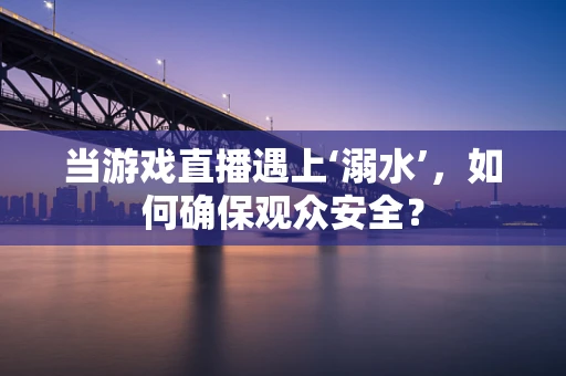 当游戏直播遇上‘溺水’，如何确保观众安全？