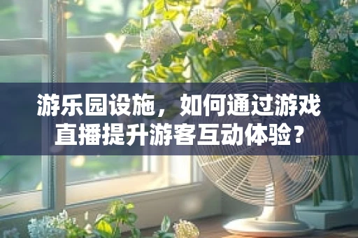 游乐园设施，如何通过游戏直播提升游客互动体验？