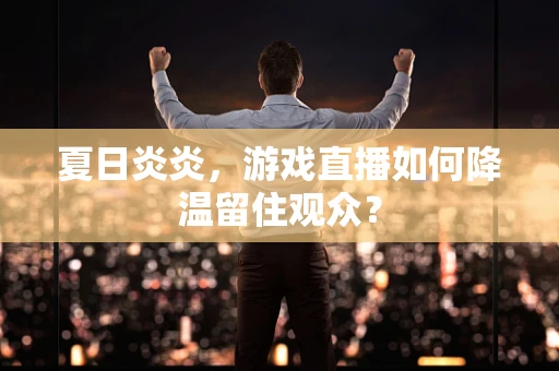 夏日炎炎，游戏直播如何降温留住观众？