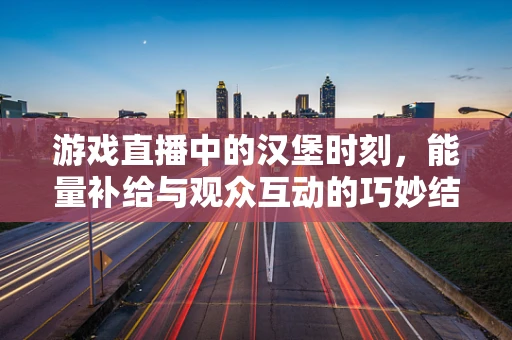 游戏直播中的汉堡时刻，能量补给与观众互动的巧妙结合
