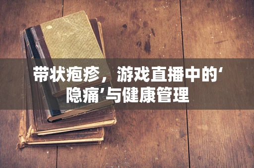带状疱疹，游戏直播中的‘隐痛’与健康管理