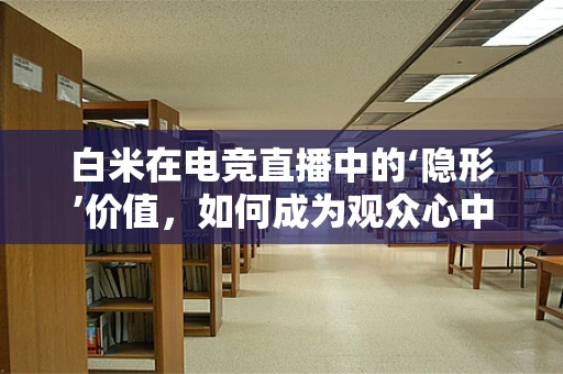白米在电竞直播中的‘隐形’价值，如何成为观众心中的‘饭’？