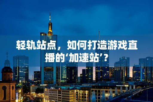 轻轨站点，如何打造游戏直播的‘加速站’？