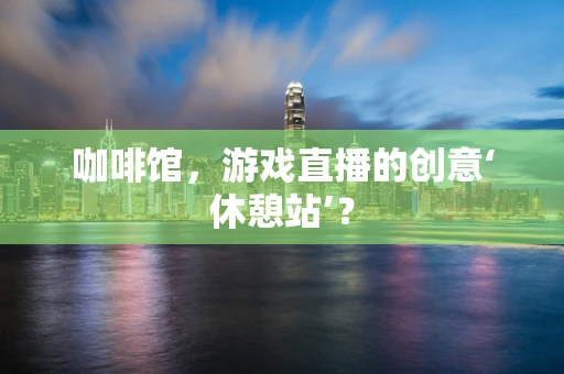 咖啡馆，游戏直播的创意‘休憩站’？