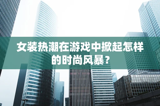 女装热潮在游戏中掀起怎样的时尚风暴？
