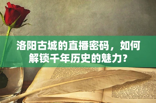 洛阳古城的直播密码，如何解锁千年历史的魅力？