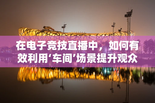 在电子竞技直播中，如何有效利用‘车间’场景提升观众体验？