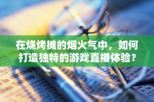 在烧烤摊的烟火气中，如何打造独特的游戏直播体验？