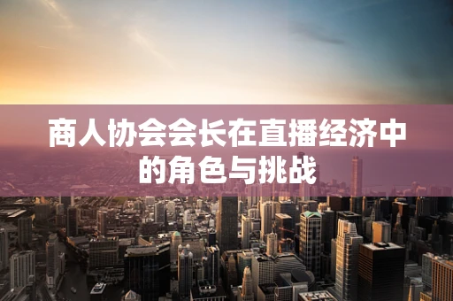 商人协会会长在直播经济中的角色与挑战