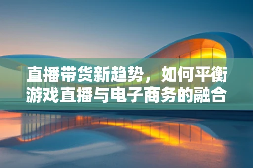 直播带货新趋势，如何平衡游戏直播与电子商务的融合？