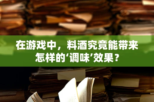 在游戏中，料酒究竟能带来怎样的‘调味’效果？
