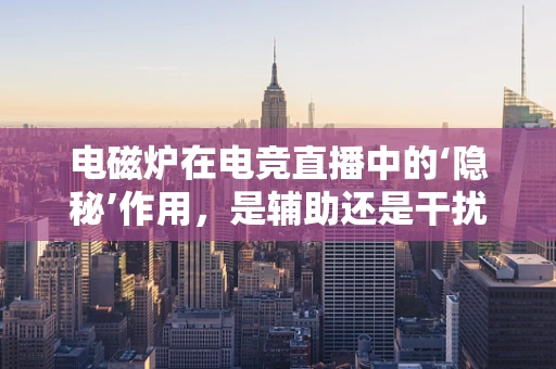 电磁炉在电竞直播中的‘隐秘’作用，是辅助还是干扰？