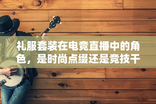 礼服套装在电竞直播中的角色，是时尚点缀还是竞技干扰？