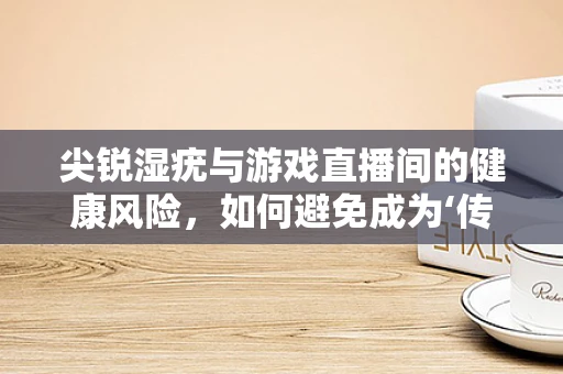 尖锐湿疣与游戏直播间的健康风险，如何避免成为‘传播者’？
