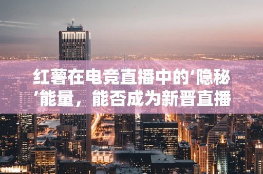 红薯在电竞直播中的‘隐秘’能量，能否成为新晋直播‘神器’？