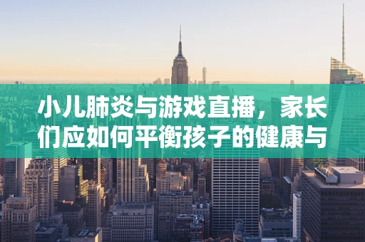 小儿肺炎与游戏直播，家长们应如何平衡孩子的健康与娱乐？