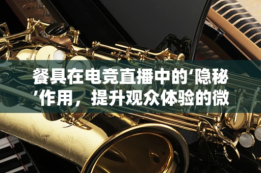 餐具在电竞直播中的‘隐秘’作用，提升观众体验的微妙细节