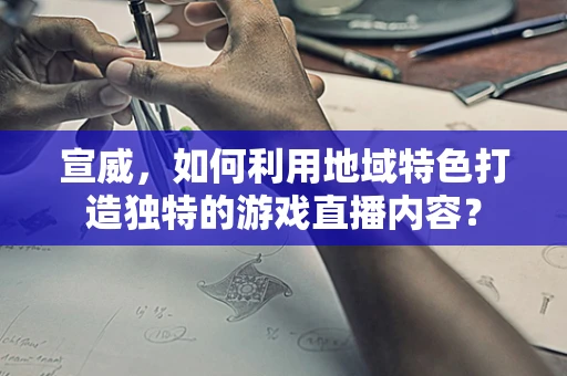 宣威，如何利用地域特色打造独特的游戏直播内容？