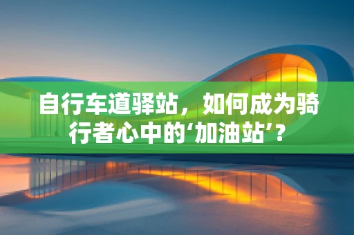 自行车道驿站，如何成为骑行者心中的‘加油站’？