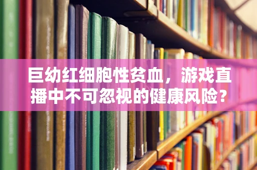 巨幼红细胞性贫血，游戏直播中不可忽视的健康风险？