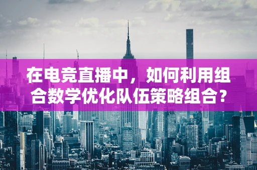 在电竞直播中，如何利用组合数学优化队伍策略组合？