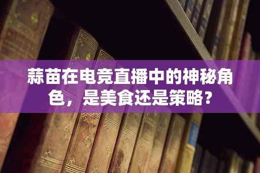 蒜苗在电竞直播中的神秘角色，是美食还是策略？