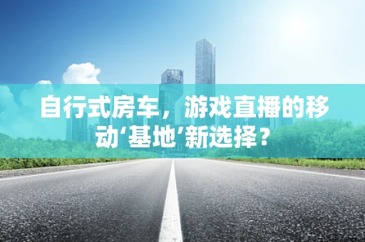 自行式房车，游戏直播的移动‘基地’新选择？