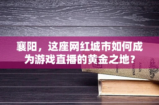 襄阳，这座网红城市如何成为游戏直播的黄金之地？