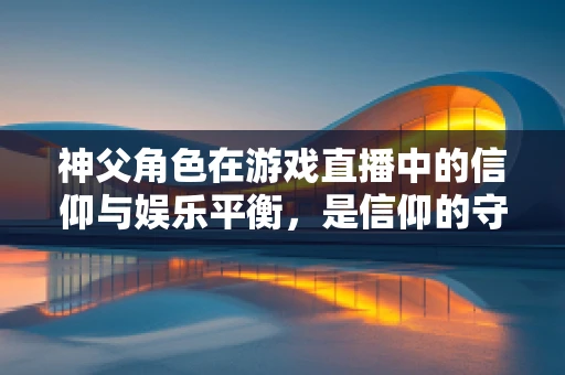 神父角色在游戏直播中的信仰与娱乐平衡，是信仰的守护者，还是娱乐的催化剂？