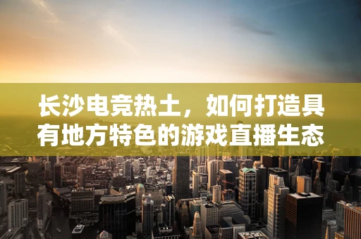 长沙电竞热土，如何打造具有地方特色的游戏直播生态？