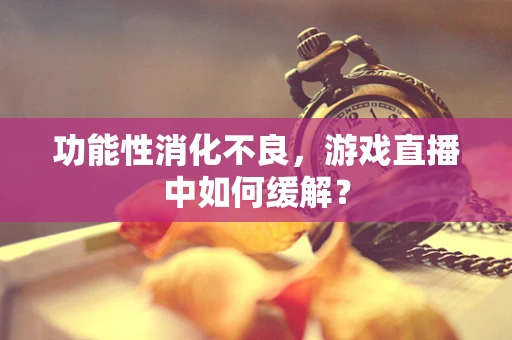 功能性消化不良，游戏直播中如何缓解？
