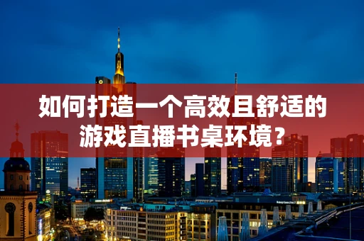 如何打造一个高效且舒适的游戏直播书桌环境？