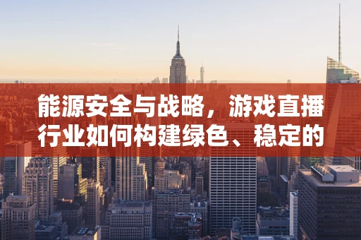 能源安全与战略，游戏直播行业如何构建绿色、稳定的能源供应体系？