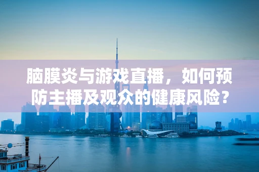 脑膜炎与游戏直播，如何预防主播及观众的健康风险？
