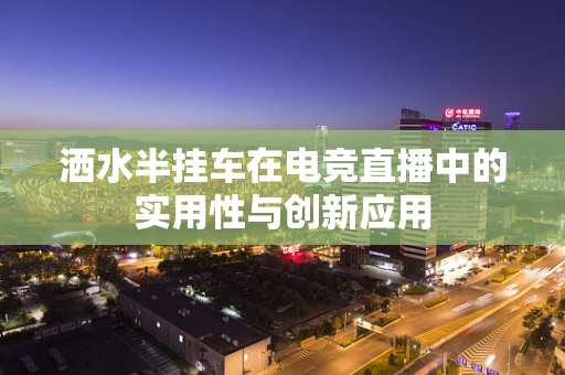 洒水半挂车在电竞直播中的实用性与创新应用