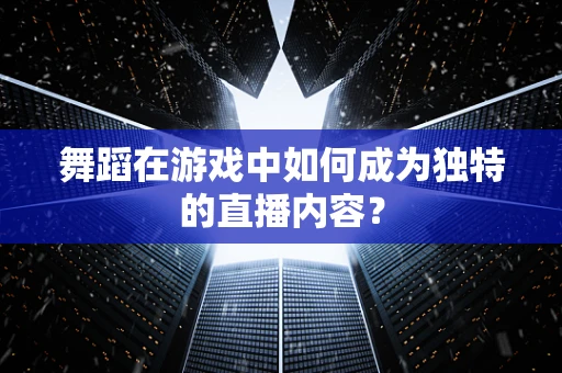 舞蹈在游戏中如何成为独特的直播内容？